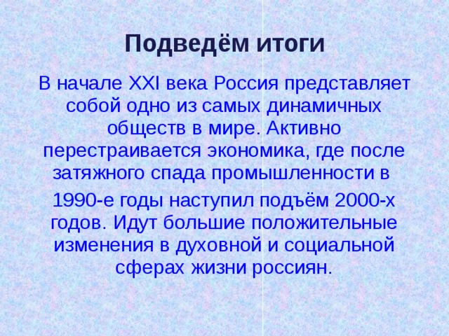 Подведём итоги В начале XXI века Россия представляет собой одно из самых динамичных обществ в мире. Активно перестраивается экономика, где после затяжного спада промышленности в 1990-е годы наступил подъём 2000-х годов. Идут большие положительные изменения в духовной и социальной сферах жизни россиян. 