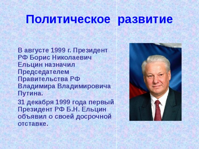 Политическое развитие  В августе 1999 г. Президент РФ Борис Николаевич Ельцин назначил Председателем Правительства РФ Владимира Владимировича Путина.  31 декабря 1999 года первый Президент РФ Б.Н. Ельцин объявил о своей досрочной отставке. 