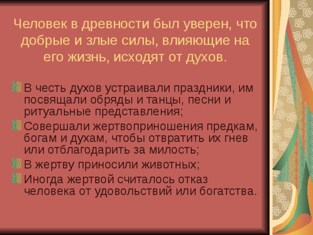 Человек в древности был уверен, что добрые и злые силы, влияющие на его жизнь, исходят от духов. В честь духов устраивали праздники, им посвящали обряды и танцы, песни и ритуальные представления; Совершали жертвоприношения предкам, богам и духам, чтобы отвратить их гнев или отблагодарить за милость; В жертву приносили животных; Иногда жертвой считалось отказ человека от удовольствий или богатства. 