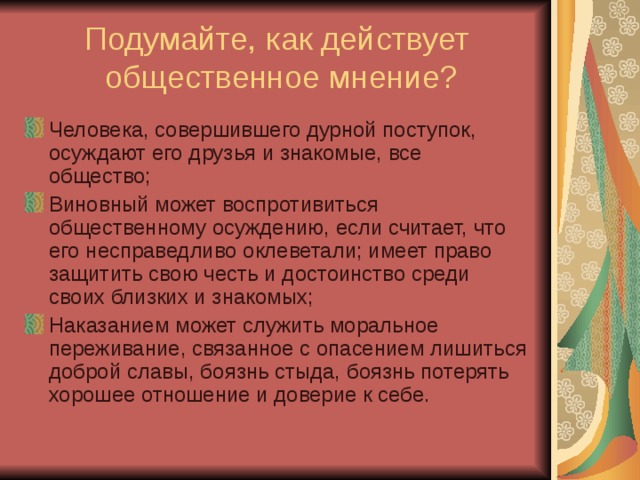 Подумайте, как действует  общественное мнение? Человека, совершившего дурной поступок, осуждают его друзья и знакомые, все общество; Виновный может воспротивиться общественному осуждению, если считает, что его несправедливо оклеветали; имеет право защитить свою честь и достоинство среди своих близких и знакомых; Наказанием может служить моральное переживание, связанное с опасением лишиться доброй славы, боязнь стыда, боязнь потерять хорошее отношение и доверие к себе. 