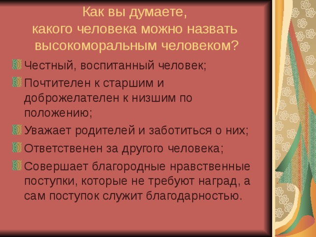 Как вы думаете,  какого человека можно назвать  высокоморальным человеком? Честный, воспитанный человек; Почтителен к старшим и доброжелателен к низшим по положению; Уважает родителей и заботиться о них; Ответственен за другого человека; Совершает благородные нравственные поступки, которые не требуют наград, а сам поступок служит благодарностью.  