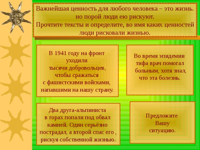 Важнейшая ценность для любого человека – это жизнь. но порой люди ею рискуют. Прочтите тексты и определите, во имя каких ценностей люди рисковали жизнью. Во время эпидемии тифа врач помогал  больным, хотя знал, что эта болезнь. В 1941 году на фронт уходили тысячи добровольцев, чтобы сражаться с фашистскими войсками, напавшими на нашу страну. Предложите Вашу ситуацию. Два друга-альпиниста в горах попали под обвал камней. Один серьёзно пострадал, а второй спас его , рискуя собственной жизнью. 