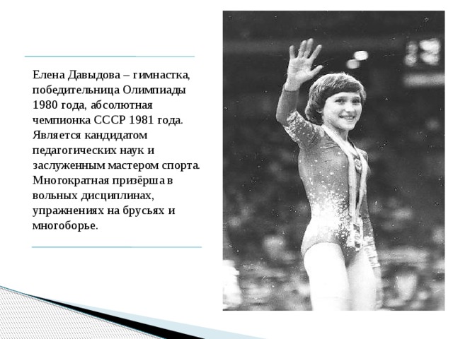 Елена Давыдова – гимнастка, победительница Олимпиады 1980 года, абсолютная чемпионка СССР 1981 года. Является кандидатом педагогических наук и заслуженным мастером спорта. Многократная призёрша в вольных дисциплинах, упражнениях на брусьях и многоборье. 