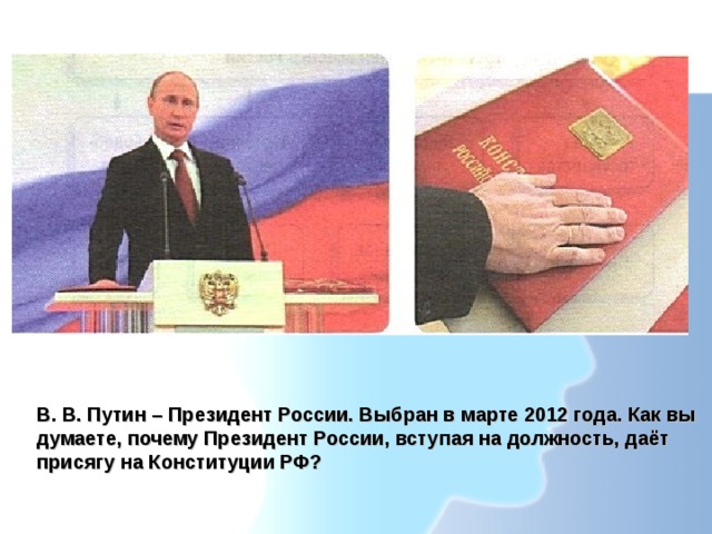 В. В. Путин – Президент России. Выбран в марте 2012 года. Как вы думаете, почему Президент России, вступая на должность, даёт присягу на Конституции РФ? 