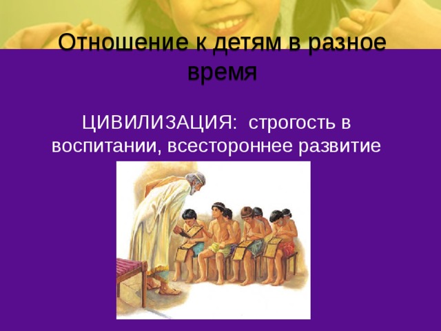 Отношение к детям в разное время ЦИВИЛИЗАЦИЯ: строгость в воспитании, всестороннее развитие 