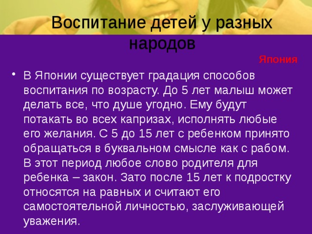 Воспитание детей у разных народов Япония В Японии существует градация способов воспитания по возрасту. До 5 лет малыш может делать все, что душе угодно. Ему будут потакать во всех капризах, исполнять любые его желания. С 5 до 15 лет с ребенком принято обращаться в буквальном смысле как с рабом. В этот период любое слово родителя для ребенка – закон. Зато после 15 лет к подростку относятся на равных и считают его самостоятельной личностью, заслуживающей уважения. 