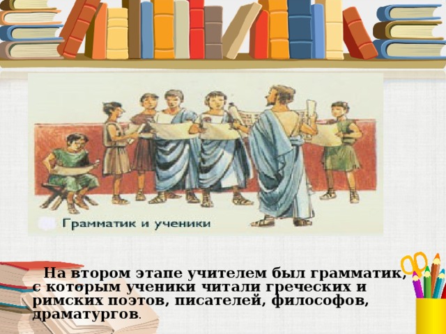  На втором этапе учителем был грамматик, с которым ученики читали греческих и римских поэтов, писателей, философов, драматургов . 