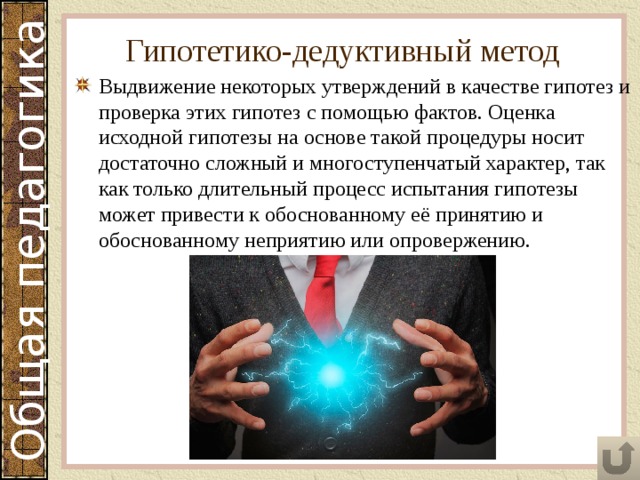 Гипотетико-дедуктивный метод Выдвижение некоторых утверждений в качестве гипотез и проверка этих гипотез с помощью фактов. Оценка исходной гипотезы на основе такой процедуры носит достаточно сложный и многоступенчатый характер, так как только длительный процесс испытания гипотезы может привести к обоснованному её принятию и обоснованному неприятию или опровержению. 