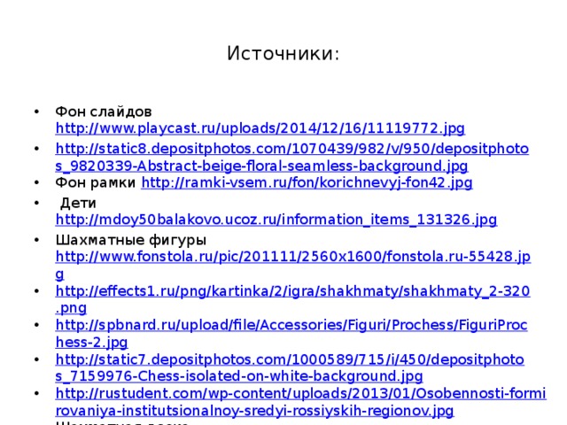 Источники: Фон слайдов http://www.playcast.ru/uploads/2014/12/16/11119772.jpg http://static8.depositphotos.com/1070439/982/v/950/depositphotos_9820339-Abstract-beige-floral-seamless-background.jpg Фон рамки http://ramki-vsem.ru/fon/korichnevyj-fon42.jpg  Дети http://mdoy50balakovo.ucoz.ru/information_items_131326.jpg Шахматные фигуры http://www.fonstola.ru/pic/201111/2560x1600/fonstola.ru-55428.jpg http://effects1.ru/png/kartinka/2/igra/shakhmaty/shakhmaty_2-320.png http://spbnard.ru/upload/file/Accessories/Figuri/Prochess/FiguriProchess-2.jpg http://static7.depositphotos.com/1000589/715/i/450/depositphotos_7159976-Chess-isolated-on-white-background.jpg http://rustudent.com/wp-content/uploads/2013/01/Osobennosti-formirovaniya-institutsionalnoy-sredyi-rossiyskih-regionov.jpg Шахматная доска http://rus.lang-study.com/wp-content/uploads/Shahmati-250x200.jpg 