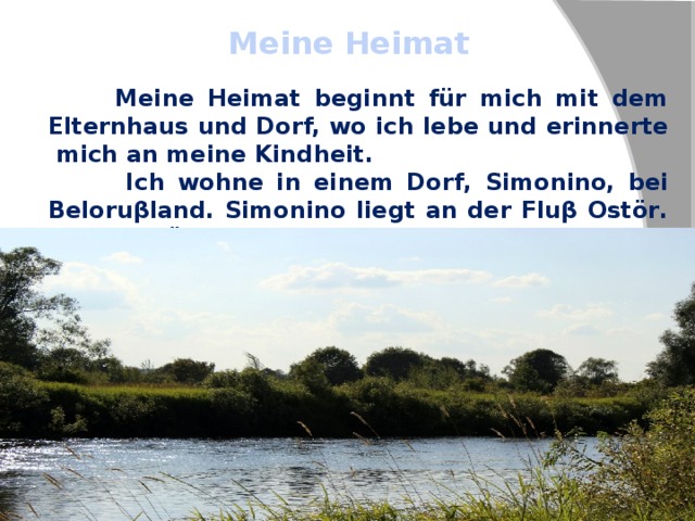 Meine Heimat  Meine Heimat beginnt für mich mit dem Elternhaus und Dorf, wo ich lebe und erinnerte mich an meine Kindheit.  Ich wohne in einem Dorf, Simonino, bei Beloruβland. Simonino liegt an der Fluβ Ostör. Der Ostör ist eine Grenze Ruβland mit Beloruβland. Die Natur ist hier wunderschön. 