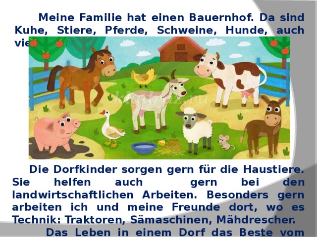  Meine Familie hat einen Bauernhof. Da sind Kuhe, Stiere, Pferde, Schweine, Hunde, auch viele Geflügel.  Die Dorfkinder sorgen gern für die Haustiere. Sie helfen auch gern bei den landwirtschaftlichen Arbeiten. Besonders gern arbeiten ich und meine Freunde dort, wo es Technik: Traktoren, Sämaschinen, Mähdrescher.  Das Leben in einem Dorf das Beste vom Leben auf dem Lande. 