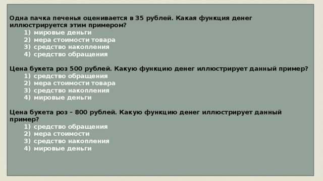 Одна пачка печенья оценивается в 35 рублей. Какая функция денег иллюстрируется этим примером?    1)  мировые деньги    2)  мера стоимости товара    3)  средство накопления    4)  средство обращения  Цена букета роз 500 рублей. Какую функцию денег иллюстрирует данный пример?    1)  средство обращения    2)  мера стоимости товара    3)  средство накопления    4)  мировые деньги  Цена букета роз – 800 рублей. Какую функцию денег иллюстрирует данный пример?    1)  средство обращения    2)  мера стоимости    3)  средство накопления    4)  мировые деньги   