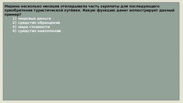 Марина несколько месяцев откладывала часть зарплаты для последующего приобретения туристической путёвки. Какую функцию денег иллюстрирует данный пример?    1)  мировые деньги    2)  средство обращения    3)  мера стоимости    4)  средство накопления                 