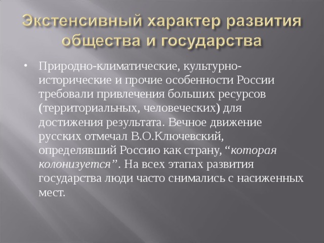 Природно-климатические, культурно-исторические и прочие особенности России требовали привлечения больших ресурсов (территориальных, человеческих) для достижения результата. Вечное движение русских отмечал В.О.Ключевский, определявший Россию как страну, “ которая колонизуется” . На всех этапах развития государства люди часто снимались с насиженных мест. 