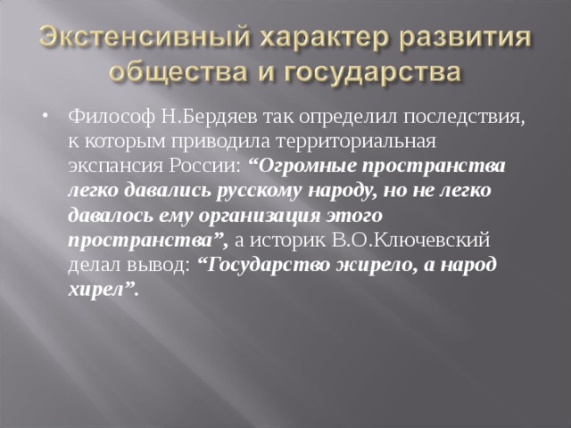 Философ Н.Бердяев так определил последствия, к которым приводила территориальная экспансия России: “Огромные пространства легко давались русскому народу, но не легко давалось ему организация этого пространства”,  а историк В.О.Ключевский делал вывод: “Государство жирело, а народ хирел”.  