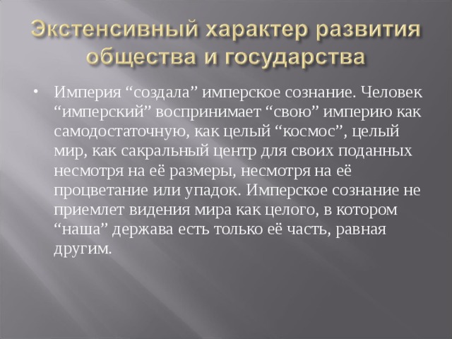 Империя “создала” имперское сознание. Человек “имперский” воспринимает “свою” империю как самодостаточную, как целый “космос”, целый мир, как сакральный центр для своих поданных несмотря на её размеры, несмотря на её процветание или упадок. Имперское сознание не приемлет видения мира как целого, в котором “наша” держава есть только её часть, равная другим. 