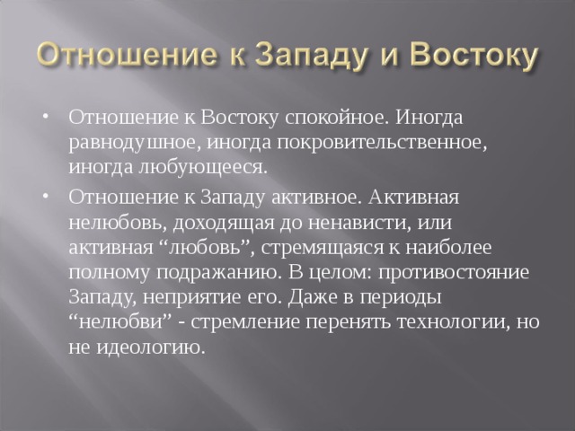 Отношение к Востоку спокойное. Иногда равнодушное, иногда покровительственное, иногда любующееся. Отношение к Западу активное. Активная нелюбовь, доходящая до ненависти, или активная “любовь”, стремящаяся к наиболее полному подражанию. В целом: противостояние Западу, неприятие его. Даже в периоды “нелюбви” - стремление перенять технологии, но не идеологию. 