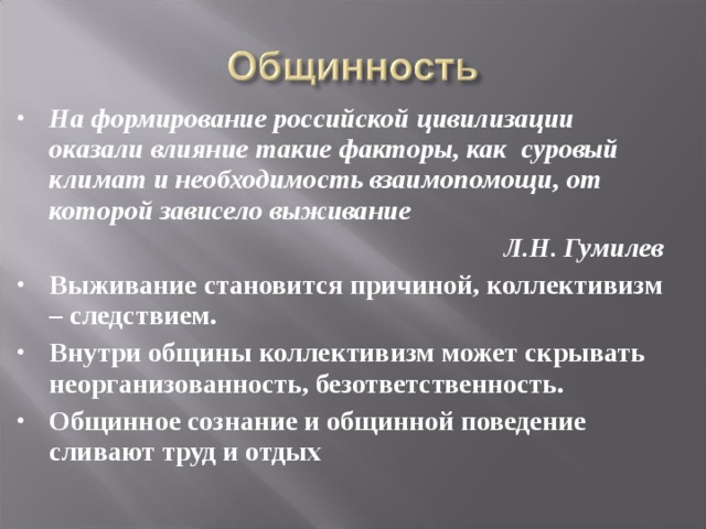 На формирование российской цивилизации оказали влияние такие факторы, как суровый климат и необходимость взаимопомощи, от которой зависело выживание Л.Н. Гумилев Выживание становится причиной, коллективизм – следствием. Внутри общины коллективизм может скрывать неорганизованность, безответственность. Общинное сознание и общинной поведение сливают труд и отдых 