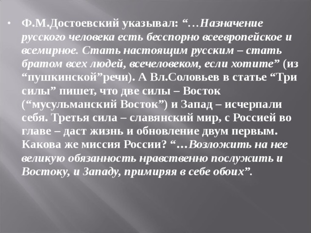 Ф.М.Достоевский указывал: “…Назначение русского человека есть бесспорно всеевропейское и всемирное. Стать настоящим русским – стать братом всех людей, всечеловеком, если хотите” (из “пушкинской”речи). А Вл.Соловьев в статье “Три силы” пишет, что две силы – Восток (“мусульманский Восток”) и Запад – исчерпали себя. Третья сила – славянский мир, с Россией во главе – даст жизнь и обновление двум первым. Какова же миссия России? “… Возложить на нее великую обязанность нравственно послужить и Востоку, и Западу, примиряя в себе обоих”.  