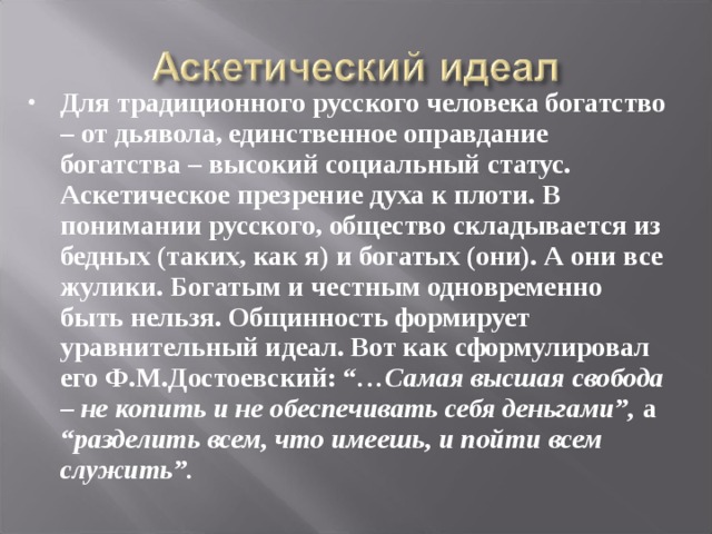 Для традиционного русского человека богатство – от дьявола, единственное оправдание богатства – высокий социальный статус. Аскетическое презрение духа к плоти. В понимании русского, общество складывается из бедных (таких, как я) и богатых (они). А они все жулики. Богатым и честным одновременно быть нельзя. Общинность формирует уравнительный идеал. Вот как сформулировал его Ф.М.Достоевский: “ …Самая высшая свобода – не копить и не обеспечивать себя деньгами”, а “разделить всем, что имеешь, и пойти всем служить”.  