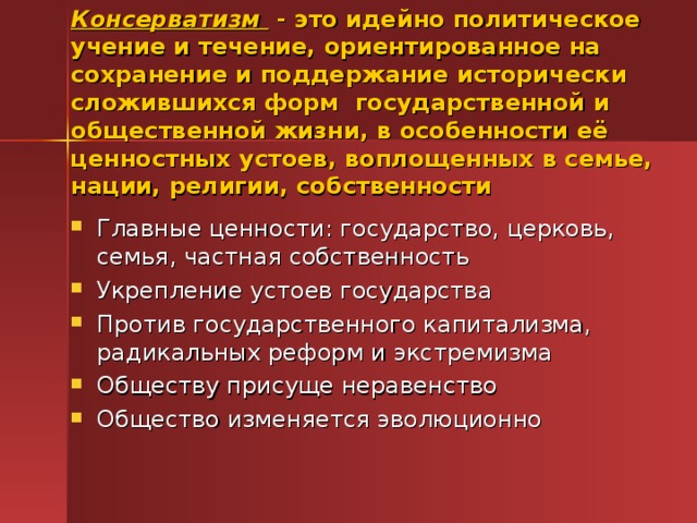 Консерватизм - это идейно политическое учение и течение, ориентированное на сохранение и поддержание исторически сложившихся форм государственной и общественной жизни, в особенности её ценностных устоев, воплощенных в семье, нации, религии, собственности Главные ценности: государство, церковь, семья, частная собственность Укрепление устоев государства Против государственного капитализма, радикальных реформ и экстремизма Обществу присуще неравенство Общество изменяется эволюционно 