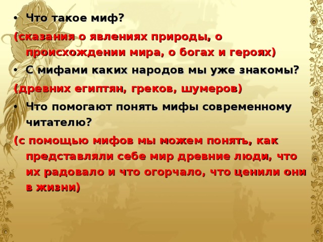 Что такое миф? (сказания о явлениях природы, о происхождении мира, о богах и героях) С мифами каких народов мы уже знакомы? (древних египтян, греков, шумеров) Что помогают понять мифы современному читателю? (с помощью мифов мы можем понять, как представляли себе мир древние люди, что их радовало и что огорчало, что ценили они в жизни)  