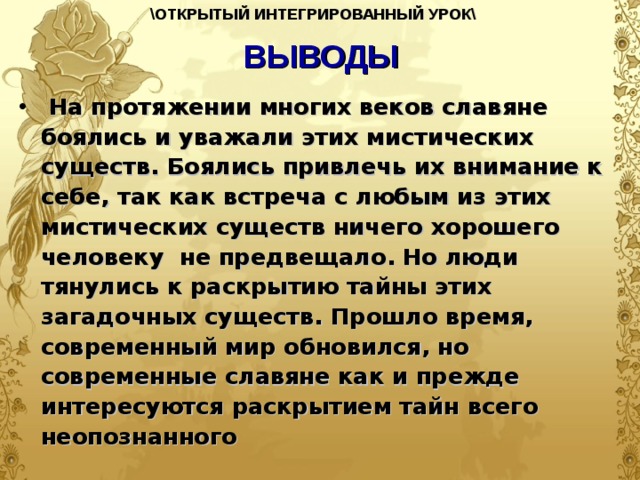 \ОТКРЫТЫЙ ИНТЕГРИРОВАННЫЙ УРОК\  ВЫВОДЫ  На протяжении многих веков славяне боялись и уважали этих мистических существ. Боялись привлечь их внимание к себе, так как встреча с любым из этих мистических существ ничего хорошего человеку не предвещало. Но люди тянулись к раскрытию тайны этих загадочных существ. Прошло время, современный мир обновился, но современные славяне как и прежде интересуются раскрытием тайн всего неопознанного  