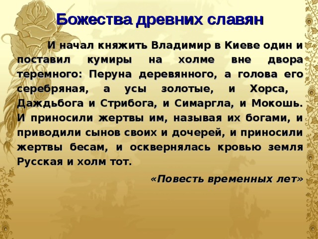 Божества древних славян  И начал княжить Владимир в Киеве один и поставил кумиры на холме вне двора теремного: Перуна деревянного, а голова его серебряная, а усы золотые, и Хорса, Даждьбога и Стрибога, и Симаргла, и Мокошь. И приносили жертвы им, называя их богами, и приводили сынов своих и дочерей, и приносили жертвы бесам, и осквернялась кровью земля Русская и холм тот.  «Повесть временных лет»  