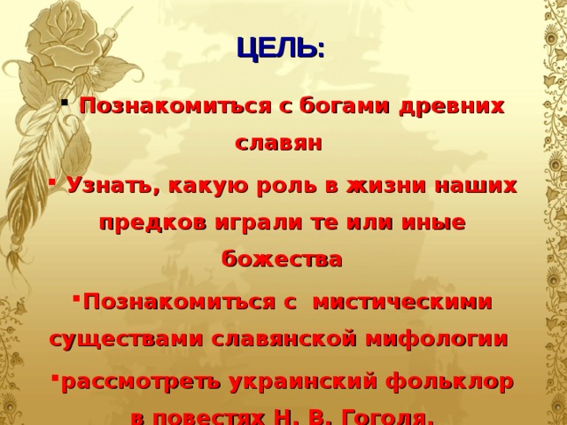 ЦЕЛЬ:  Познакомиться с богами древних славян  Узнать, какую роль в жизни наших предков играли те или иные божества Познакомиться с мистическими существами славянской мифологии рассмотреть украинский фольклор в повестях Н. В. Гоголя.  