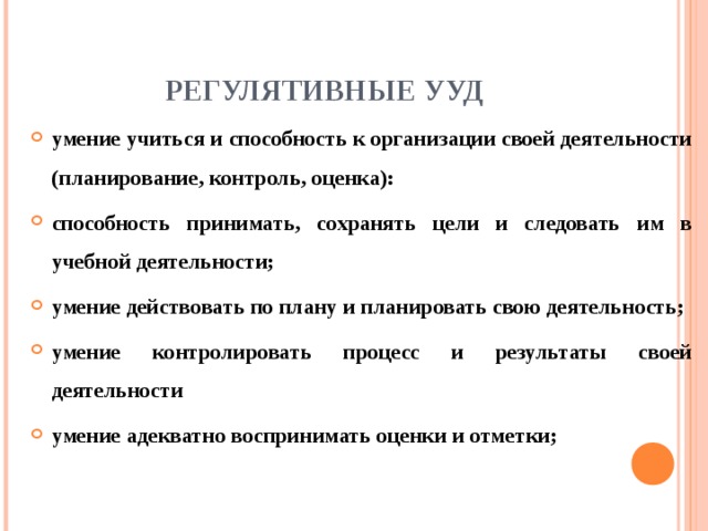 РЕГУЛЯТИВНЫЕ УУД умение учиться  и способность к организации своей деятельности (планирование, контроль, оценка): способность принимать, сохранять цели и следовать  им в учебной деятельности; умение действовать по плану и планировать свою деятельность; умение контролировать процесс и результаты своей деятельности умение адекватно воспринимать оценки и отметки; 