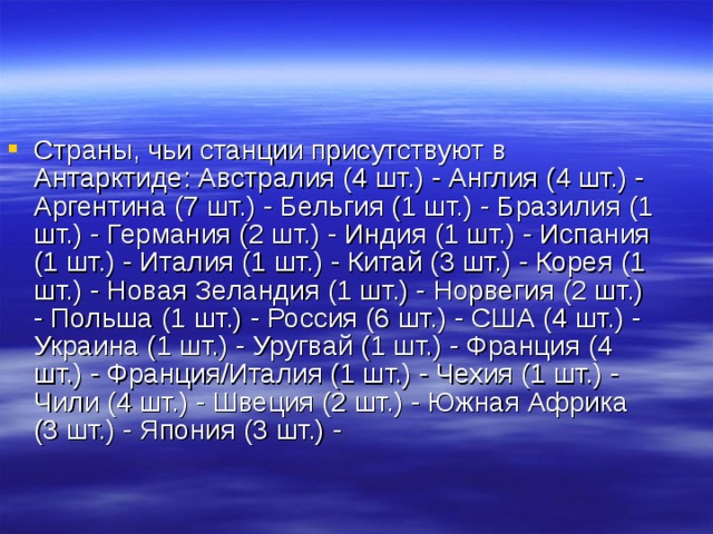 Страны, чьи станции присутствуют в Антарктиде: Австралия (4 шт.) - Англия (4 шт.) - Аргентина (7 шт.) - Бельгия (1 шт.) - Бразилия (1 шт.) - Германия (2 шт.) - Индия (1 шт.) - Испания (1 шт.) - Италия (1 шт.) - Китай (3 шт.) - Корея (1 шт.) - Новая Зеландия (1 шт.) - Норвегия (2 шт.) - Польша (1 шт.) - Россия (6 шт.) - США (4 шт.) - Украина (1 шт.) - Уругвай (1 шт.) - Франция (4 шт.) - Франция/Италия (1 шт.) - Чехия (1 шт.) - Чили (4 шт.) - Швеция (2 шт.) - Южная Африка (3 шт.) - Япония (3 шт.) - 
