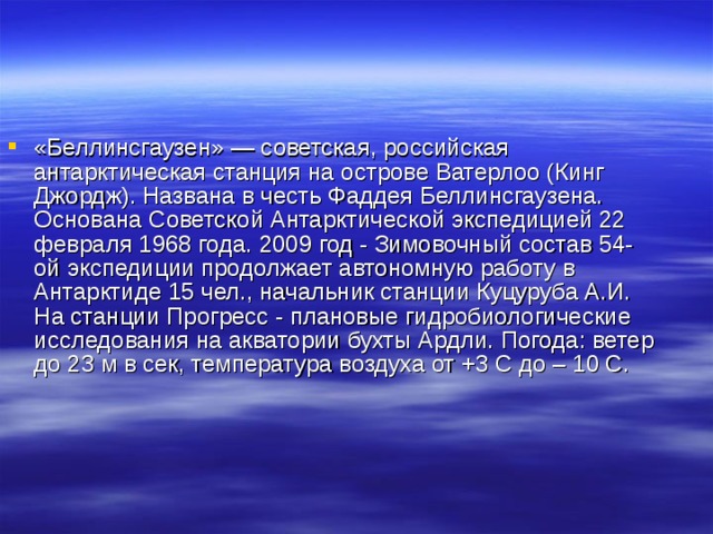«Беллинсгаузен» — советская, российская антарктическая станция на острове Ватерлоо (Кинг Джордж). Названа в честь Фаддея Беллинсгаузена. Основана Советской Антарктической экспедицией 22 февраля 1968 года. 2009 год - Зимовочный состав 54-ой экспедиции продолжает автономную работу в Антарктиде 15 чел., начальник станции Куцуруба А.И. На станции Прогресс - плановые гидробиологические исследования на акватории бухты Ардли. Погода: ветер до 23 м в сек, температура воздуха от +3 С до – 10 С. 