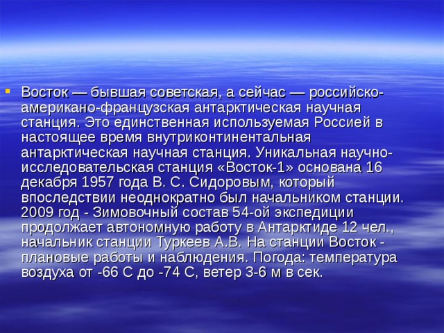 Восток — бывшая советская, а сейчас — российско-американо-французская антарктическая научная станция. Это единственная используемая Россией в настоящее время внутриконтинентальная антарктическая научная станция. Уникальная научно-исследовательская станция «Восток-1» основана 16 декабря 1957 года В. С. Сидоровым, который впоследствии неоднократно был начальником станции. 2009 год - Зимовочный состав 54-ой экспедиции продолжает автономную работу в Антарктиде 12 чел., начальник станции Туркеев А.В. На станции Восток - плановые работы и наблюдения. Погода: температура воздуха от -66 С до -74 С, ветер 3-6 м в сек. 