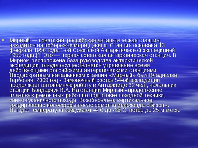 Мирный — советская, российская антарктическая станция, находится на побережье моря Дэвиса. Станция основана 13 февраля 1956 года 1-ой Советской Антарктической экспедицией 1955 года.[1] Это — первая советская антарктическая станция. В Мирном расположена база руководства антарктической экспедиции, откуда осуществляется управление всеми действующими российскими антарктическими станциями. Неоднократным начальником станции «Мирный» был Владислав Гербович. 2009 год - Зимовочный состав 54-ой экспедиции продолжает автономную работу в Антарктиде 32 чел., начальник станции Бондарчук В.А. На станции Мирный - продолжение плановых ремонтных работ по подготовке походной техники, санно-гусеничного похода. Возобновлено вертикальное зондирование ионосферы после ремонта ионозонда «Бизон». Погода: температура воздуха от -4 С до -25 С, ветер до 25 м в сек. 