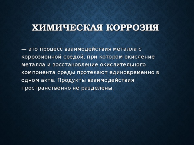 ХИМИЧЕСКАЯ КОРРОЗИЯ  — это процесс взаимодействия металла с коррозионной средой, при котором окисление металла и восстановление окислительного компонента среды протекают единовременно в одном акте. Продукты взаимодействия пространственно не разделены. 