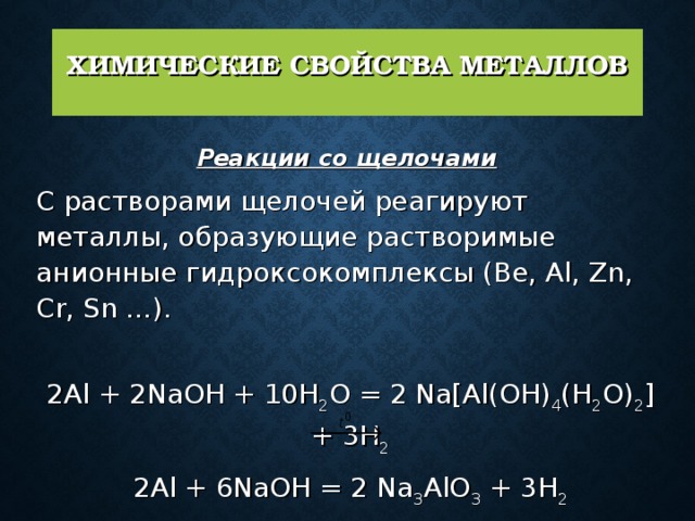 ХИМИЧЕСКИЕ СВОЙСТВА МЕТАЛЛОВ   Реакции со щелочами   С растворами щелочей реагируют металлы, образующие растворимые анионные гидроксокомплексы (Be, Al, Zn, Cr, Sn …).   2Al + 2NaOH + 10H 2 O = 2 Na[Al(OH) 4 (H 2 O) 2 ] + 3H 2 2Al + 6NaOH = 2 Na 3 AlO 3 + 3H 2 Zn + 2NaOH  Na 2 ZnO 2 + H 2 