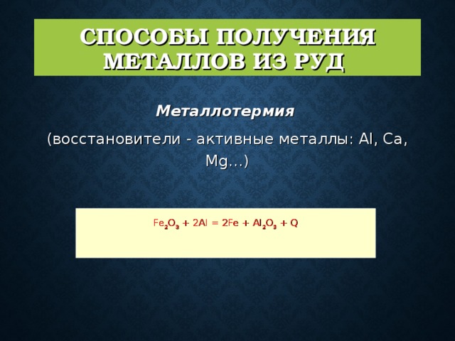 СПОСОБЫ ПОЛУЧЕНИЯ МЕТАЛЛОВ ИЗ РУД  Металлотермия  (восстановители - активные металлы: Al, Ca, Mg…)   Fe 2 O 3 + 2Al = 2Fe + Al 2 O 3 + Q 