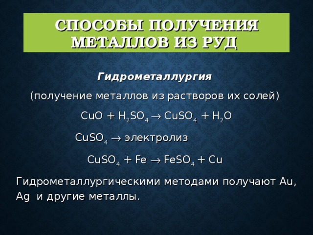 СПОСОБЫ ПОЛУЧЕНИЯ МЕТАЛЛОВ ИЗ РУД  Гидрометаллургия  (получение металлов из растворов их солей)  CuO + H 2 SO 4  CuSO 4 + H 2 O CuSO 4   электролиз CuSO 4 + Fe  FeSO 4 + Cu  Гидрометаллургическими методами получают Au, Ag и другие металлы. 