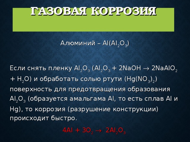  ГАЗОВАЯ КОРРОЗИЯ   Алюминий – Al(Al 2 O 3 )   Если снять пленку Al 2 O 3 (Al 2 O 3 + 2NaOH  2NaAlO 2 + H 2 O) и обработать солью ртути (Hg(NO 3 ) 2 )  поверхность для предотвращения образования Al 2 O 3 (образуется амальгама Al, то есть сплав Al и Hg), то коррозия (разрушение конструкции) происходит быстро.  4Al + 3O 2   2Al 2 O 3  