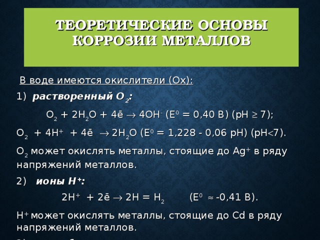 ТЕОРЕТИЧЕСКИЕ ОСНОВЫ КОРРОЗИИ МЕТАЛЛОВ    В воде имеются окислители (Ох):   1)  растворенный О 2 : О 2 + 2Н 2 О + 4ē  4ОН - (Е 0 = 0,40 В) (рН  7); О 2 + 4Н + + 4ē  2Н 2 О (Е 0 = 1,228 - 0,06 рН) (рН  7). О 2 может окислять металлы, стоящие до Ag + в ряду напряжений металлов.  2)  ионы Н + :  2Н + + 2ē  2Н = Н 2 (Е 0   -0,41 В). H + может окислять металлы, стоящие до Cd в ряду напряжений металлов.  3)  могут быть другие окислители . 