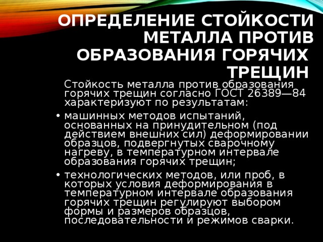 ОПРЕДЕЛЕНИЕ СТОЙКОСТИ МЕТАЛЛА ПРОТИВ ОБРАЗОВАНИЯ ГОРЯЧИХ ТРЕЩИН   Стойкость металла против образования горячих трещин согласно ГОСТ 26389—84 характеризуют по результатам: машинных методов испытаний, основанных на принудительном (под действием внешних сил) деформировании образцов, подвергнутых сварочному нагреву, в температурном интервале образования горячих трещин; технологических методов, или проб, в которых условия деформирования в температурном интервале образования горячих трещин регулируют выбором формы и размеров образцов, последовательности и режимов сварки. 