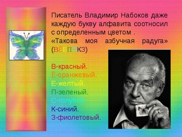 Писатель Владимир Набоков даже каждую букву алфавита соотносил с определенным цветом . «Такова моя азбучная радуга» ( В Ё Е П С К З ) В-красный. Ё -оранжевый. Е-желтый. П-зеленый. С-голубой. К-синий. З-фиолетовый. 