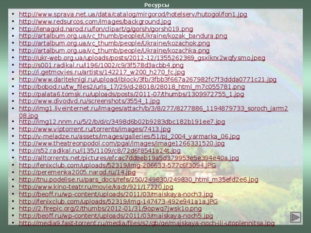 Ресурсы http://www.sprava.net.ua/data/catalog/mirgorod/hotelserv/hutogol/fon1.jpg http://www.redsurcos.com/images/background.jpg http://lenagold.narod.ru/fon/clipart/g/gorsh/gorsh019.png http://artalbum.org.ua/vc_thumb/people/Ukraine/kozak_bandura.png http://artalbum.org.ua/vc_thumb/people/Ukraine/kozachok.png http://artalbum.org.ua/vc_thumb/people/Ukraine/kozachka.png http://ukr-web.org.ua/uploads/posts/2012-12/1355262369_gsxikrx2wqfysmo.jpeg http://s001.radikal.ru/i196/1002/c9/3f578d3acbb4.png http://i.getmovies.ru/artists/142217_w200_h270_fc.jpg http://www.dariteknigi.ru/upload/iblock/3fb/3fbb3f667a267982fc7f3ddda0771c21.jpg http://bobod.ru/tw_files2/urls_17/29/d-28018/28018_html_m7c055781.png http://palata6.tomsk.ru/uploads/posts/2011-07/thumbs/1309972755_1.jpg http://www.divodvd.ru/screenshots/3554_1.jpg http://img1.liveinternet.ru/images/attach/b/3/8/277/8277886_1194879733_soroch_jarm208.jpg http://img12.nnm.ru/5/2/b/d/c/3498d6b02b9283dbc182b191ee7.jpg http://www.viptorrent.ru/torrents/images/7413.jpg http://v-meladze.ru/assets/images/galleries/51/pj_2004_yarmarka_06.jpg http://www.theatreonpodol.com/pgal/images/image1266331520.jpg http://s52.radikal.ru/i135/1109/c8/72d6f8541a24t.jpg http://alltorrents.net/pictures/efcac7dd8eb19a5d379953e5e394e40a.jpg http://fenixclub.com/uploads/52319/img-206633-577c6f3094.JPG http://peremenka2005.narod.ru/14.jpg http://tnu.podelise.ru/pars_docs/refs/250/249830/249830_html_m35efd2e6.jpg http://www.kino-teatr.ru/movie/kadr/921/17220.jpg http://beoff.ru/wp-content/uploads/2011/03/maiskaya-noch3.jpg http://fenixclub.com/uploads/52319/img-147473-492e941a1a.JPG http://2.firepic.org/2/thumbs/2012-01/31/9opwq7jwsk1o.png http://beoff.ru/wp-content/uploads/2011/03/maiskaya-noch5.jpg http://media9.fast-torrent.ru/media/files/s2/gb/qe/majskaya-noch-ili-utoplennitsa.jpg 4 