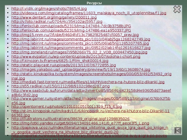 Ресурсы http://i.vidik.org/images/shots/7865/4.jpg http://videoxq.com/img/catalog/frames/11603_maiskaya_noch_ili_utoplennitsa/f1.jpg http://www.dentart.org/img/gallery/200011.jpg http://v.foto.radikal.ru/0704/4c/354102ac5957.jpg http://fenixclub.com/uploads/52319/img-147484-7dc0b3758b.JPG http://fenixclub.com/uploads/52319/img-147486-ea1a950337.JPG http://img15.nnm.ru/7/f/d/e/f/4604fcf13c7982f825487cf0057_prev.jpg http://img.labirint.ru/images/comments_pic/1010/04labj5ga1268242749.jpg http://img.labirint.ru/images/comments_pic/1005/06lab5njj1265207765.jpg http://img.labirint.ru/images/comments_pic/0952/02lab14fq1261616627.jpg http://img.zoneland.ru/images7/958266VTS_02_2_VOB_000447450.jpg.jpg http://www.evpatori.ru/wp-content/uploads/2013/07/soloha-i-chort.png http://f.kinozon.tv/frames/6825-1/Film_shot00014.jpg http://static.playcast.ru/uploads/2013/12/07/6772855.jpg http://images.yakaboo.ua/i_upload/galery/preview/5/19/13/60/13608974.jpg http://static.kinokopilka.tv/system/images/screenshots/images/000/053/492/53492_original.jpg http://media9.fast-torrent.ru/media/files/s1/xk/nh/vechera-na-hutore-bliz-dikanki.jpg http://s55.radikal.ru/i150/1212/98/9102c98ed287.png http://www.saabclub.su/forum/data/attachments/85/85646-c423158d4e93605dd73aeefa8b6c3fd2.jpg http://www.gamer.ru/system/attached_images/images/000/588/113/original/076b92f5be56.jpg http://opentorrent.ru/photos/11010310510011329_f15_6.jpg http://st-im.kinopoisk.ru/im/kadr/1/1/6/kinopoisk.ru-Vechera-na-khutore-bliz-Dikanki-1166361.jpg http://illustrators.ru/illustrations/38639_original.jpg?1298835026 http://img-fotki.yandex.ru/get/9094/134091466.141/0_e77ff_aece3f5_L.png http://papkova.ucoz.ru/index/literaturnaja_viktorina_quot_svoja_igra_quot_po_knige_n_v_gogolja_quot_vechera_na_khutore_bliz_dikanki_qu/0-20 http://nsportal.ru/shkola/literatura/library/literaturnaya-viktorina-svoya-igra-po-povesti-nv-gogolya-vechera-na-hutore 4 