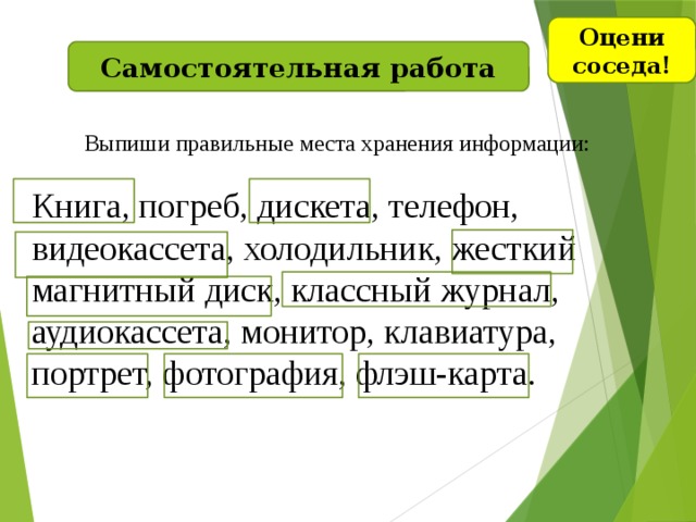 Оцени соседа! Самостоятельная работа Выпиши правильные места хранения информации: Книга, погреб, дискета, телефон, видеокассета, холодильник, жесткий магнитный диск, классный журнал, аудиокассета, монитор, клавиатура, портрет, фотография, флэш-карта.