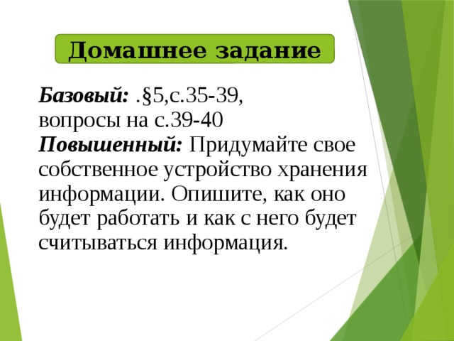 Домашнее задание Базовый: .§5,с.35-39, вопросы на с.39-40 Повышенный: Придумайте свое собственное устройство хранения информации. Опишите, как оно будет работать и как с него будет считываться информация.