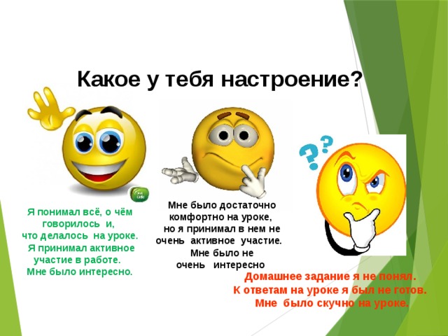 Какое у тебя настроение? Мне было достаточно комфортно на уроке, но я принимал в нем не очень  активное  участие.   Мне было не очень   интересно  Я понимал всё, о чём говорилось  и, что делалось  на уроке.  Я принимал активное участие в работе.   Мне было интересно. Домашнее задание я не понял. К ответам на уроке я был не готов. Мне  было скучно на уроке.