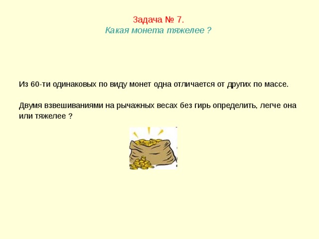 Задача № 7.  Какая монета тяжелее ?   Из 60-ти одинаковых по виду монет одна отличается от других по массе. Двумя взвешиваниями на рычажных весах без гирь определить, легче она или тяжелее ? 