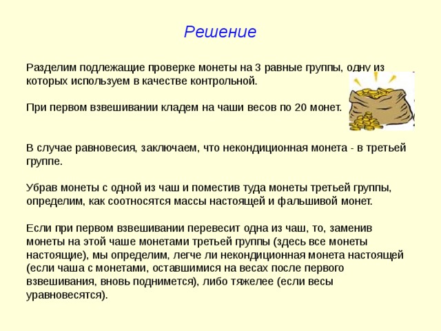 Решение Разделим подлежащие проверке монеты на 3 равные группы, одну из которых используем в качестве контрольной. При первом взвешивании кладем на чаши весов по 20 монет. В случае равновесия, заключаем, что некондиционная монета - в третьей группе. Убрав монеты с одной из чаш и поместив туда монеты третьей группы, определим, как соотносятся массы настоящей и фальшивой монет. Если при первом взвешивании перевесит одна из чаш, то, заменив монеты на этой чаше монетами третьей группы (здесь все монеты настоящие), мы определим, легче ли некондиционная монета настоящей (если чаша с монетами, оставшимися на весах после первого взвешивания, вновь поднимется), либо тяжелее (если весы уравновесятся). 