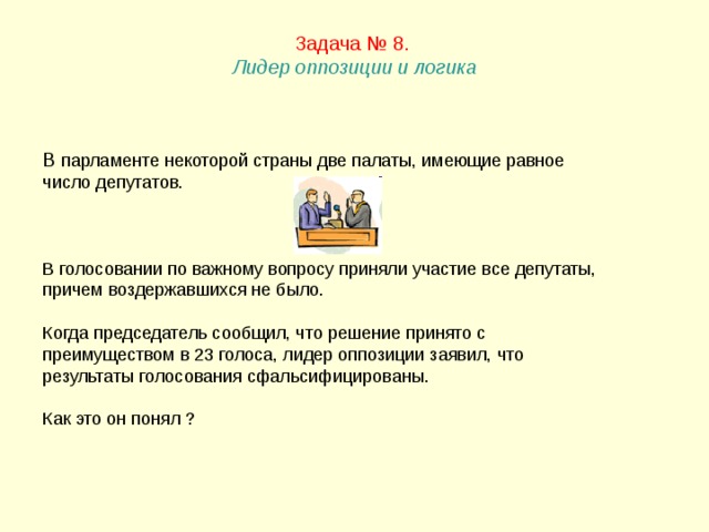 Задача № 8.   Лидер оппозиции и логика   В парламенте некоторой страны две палаты, имеющие равное число депутатов. В голосовании по важному вопросу приняли участие все депутаты, причем воздержавшихся не было. Когда председатель сообщил, что решение принято с преимуществом в 23 голоса, лидер оппозиции заявил, что результаты голосования сфальсифицированы. Как это он понял ? 